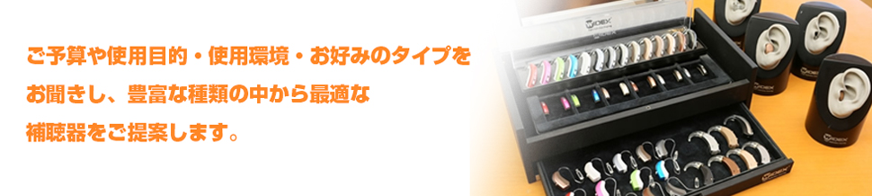 ご予算や使用目的・使用環境・お好みのタイプをお聞きし、豊富な種類の中から最適な補聴器をご提案します。